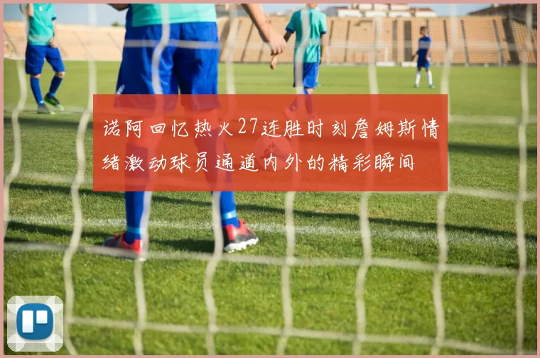 诺阿回忆热火27连胜时刻詹姆斯情绪激动球员通道内外的精彩瞬间