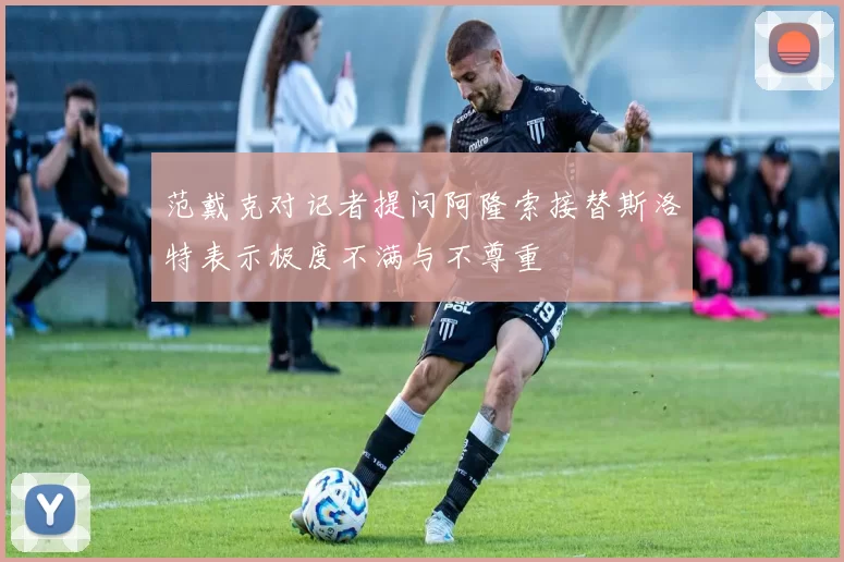 范戴克对记者提问阿隆索接替斯洛特表示极度不满与不尊重