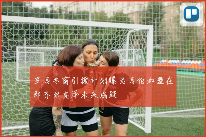 罗马冬窗引援计划曝光马伦加盟在即齐尔克泽未来成疑