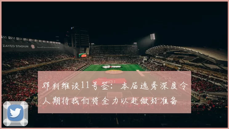 邓利维谈11号签：本届选秀深度令人期待我们将全力以赴做好准备