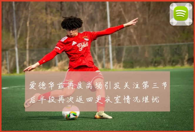 爱德华兹再度离场引发关注第三节后半段再次返回更衣室情况堪忧