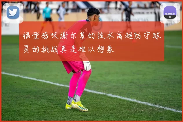 福登感叹谢尔基的技术高超防守球员的挑战真是难以想象