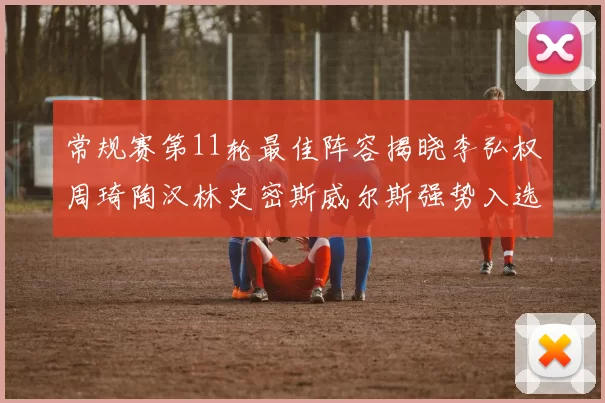 常规赛第11轮最佳阵容揭晓李弘权周琦陶汉林史密斯威尔斯强势入选